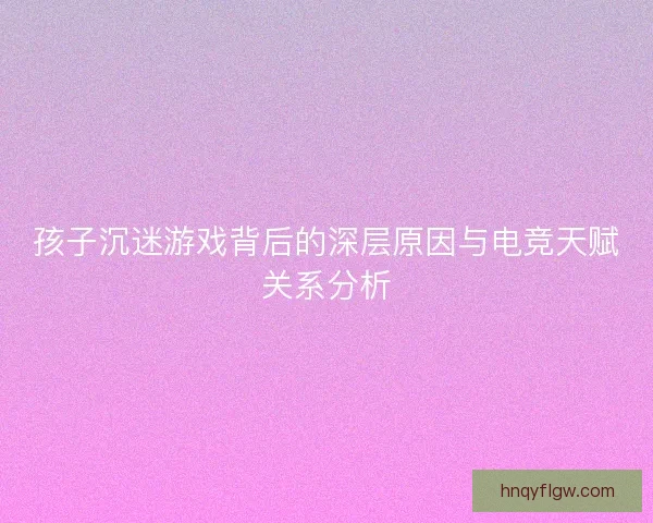 孩子沉迷游戏背后的深层原因与电竞天赋关系分析