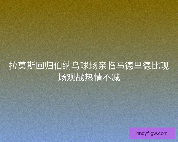 拉莫斯回归伯纳乌球场亲临马德里德比现场观战热情不减