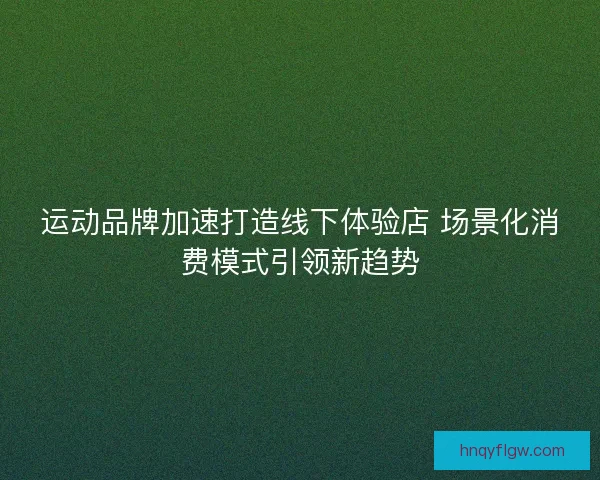 运动品牌加速打造线下体验店 场景化消费模式引领新趋势