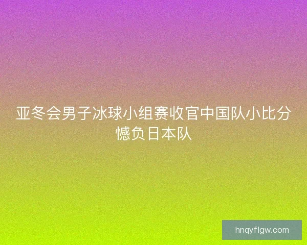 亚冬会男子冰球小组赛收官中国队小比分憾负日本队